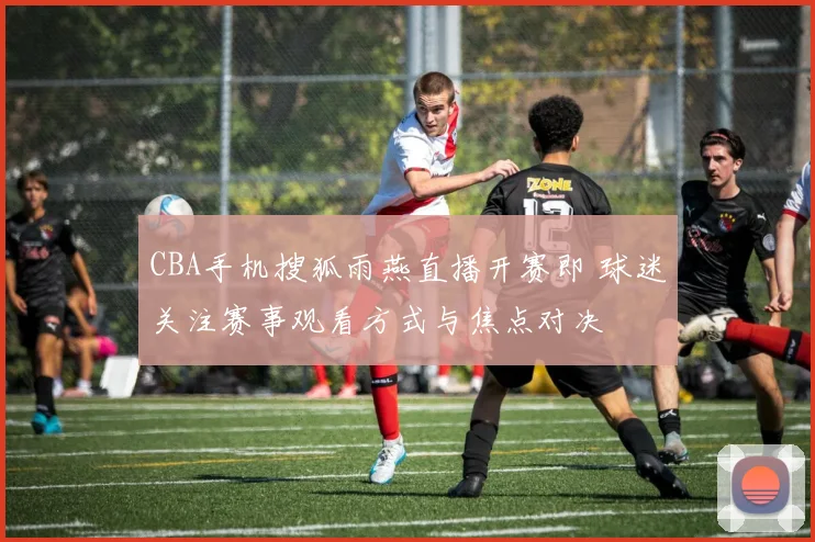 CBA手机搜狐雨燕直播开赛即 球迷关注赛事观看方式与焦点对决