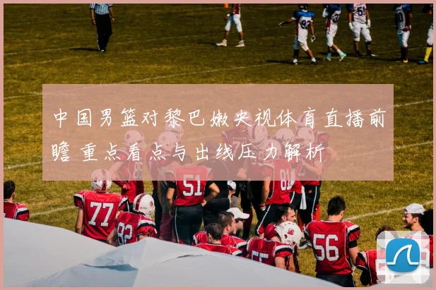 中国男篮对黎巴嫩央视体育直播前瞻 重点看点与出线压力解析