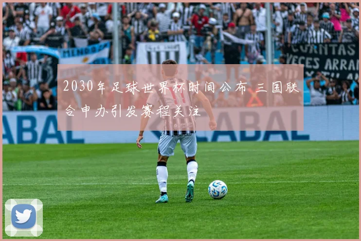 2030年足球世界杯时间公布 三国联合申办引发赛程关注