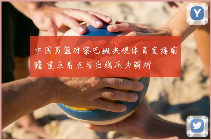 中国男篮对黎巴嫩央视体育直播前瞻 重点看点与出线压力解析