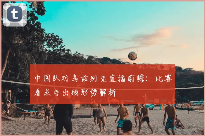 中国队对乌兹别克直播前瞻：比赛看点与出线形势解析