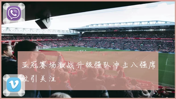 亚冠赛场激战升级强队冲击八强席位引关注