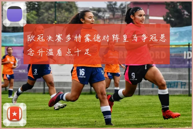 欧冠决赛多特蒙德对阵皇马争冠悬念升温看点十足