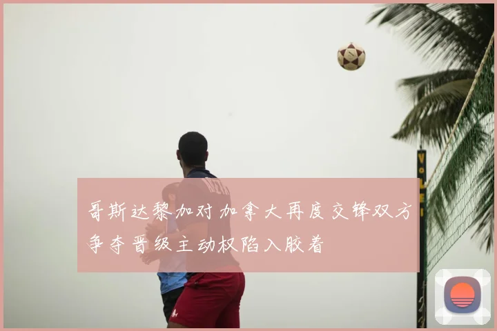 哥斯达黎加对加拿大再度交锋双方争夺晋级主动权陷入胶着