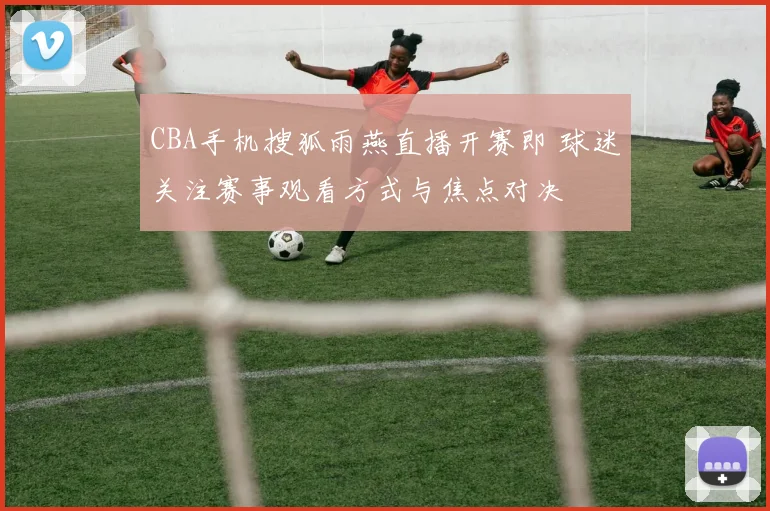 CBA手机搜狐雨燕直播开赛即 球迷关注赛事观看方式与焦点对决