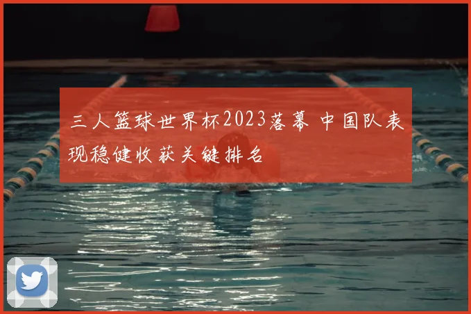 三人篮球世界杯2023落幕 中国队表现稳健收获关键排名