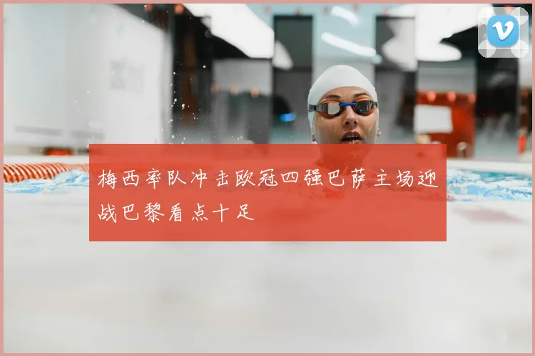 梅西率队冲击欧冠四强巴萨主场迎战巴黎看点十足