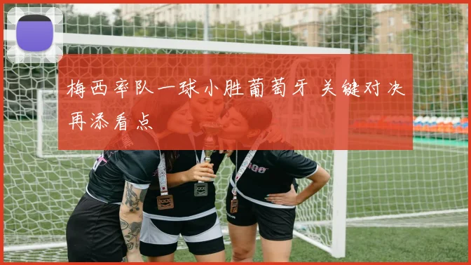 梅西率队一球小胜葡萄牙 关键对决再添看点