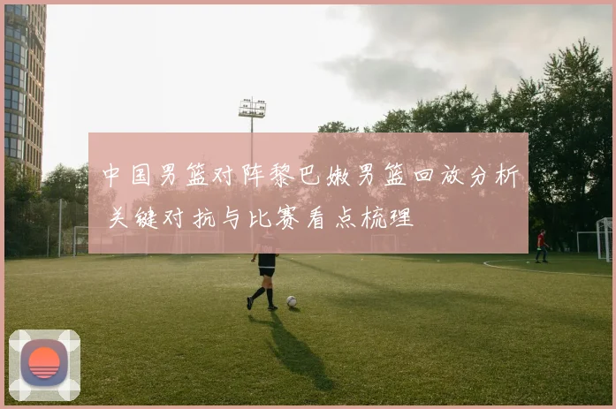 中国男篮对阵黎巴嫩男篮回放分析 关键对抗与比赛看点梳理