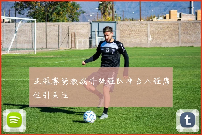 亚冠赛场激战升级强队冲击八强席位引关注